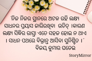 "ନିଜ ନିଜର ସ୍ଥାନରେ ଅଟଳ ରହି ଲକ୍ଷ୍ୟ ସାଧନର ପ୍ରୟାସ ଜାରିରଖିବା  ଉଚିତ୍ ।କାରଣ ଲକ୍ଷ୍ୟ ସିଦ୍ଧିର ରାସ୍ତା ଏତେ ସହଜ ହୋଇ ନ ଥାଏ । ସାଧନ ପଥରେ ବିଭ୍ରାନ୍ତ ଆସିବା ସୁନିଶ୍ଚିତ ।"
               ବିଜୟ କୁମାର ଘଡେଇ