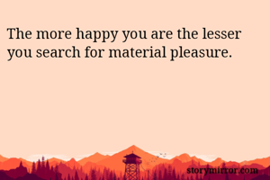 The more happy you are the lesser you search for material pleasure.