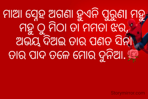 ମାଆ ସ୍ନେହ ଅଗଣା ହୁଏନି ପୁରୁଣl ମହୁ ମହୁ ଠୁ ମିଠା ତା ମମତା ଝର,
ଅଭୟ ଦିଅଇ ତାର ପଣତ ସିନା
ତାର ପାଦ ତଳେ ମୋର ଦୁନିଆ.🌹
