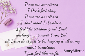 There are sometimes 
I Don't feel okay.
There are sometimes 
I don't want To be alone, 
I feel like screaming out Loud,
wishing i was never born, But,
 all I can do is just to be, keeping it all in my mind, Sometimes 
I just feel like misfit 
It's one of a kind