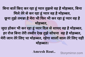 बिना बातें किए कर रहा हूं प्यार तुझसे वह है मोहब्बत, बिना मिले तेरे से कर रहा हूं प्यार वह है मोहब्बत,
छूना तुझे तमन्ना है मेरा भी फिर भी कर रहा हूं प्यार वह है मोहब्बत,  
जुदा होकर भी कर रहा हूं प्यार दिल से शायद वह है मोहब्बत, 
हर रोज बिना तेरी तस्वीर देख तुझे सोचना  वह है मोहब्बत,
मेरी जान तेरे लिए था मोहब्बत, रहेगा सालों साल तेरे लिए यही मोहब्बत।

    Amresh Rout..