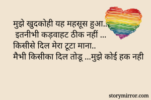 मुझे खुदकोही यह महसूस हुआ...
 इतनीभी कड़वाहट ठीक नहीं ...
किसीसे दिल मेरा टूटा माना.. 
मैभी किसीका दिल तोडू ...मुझे कोई हक नही
