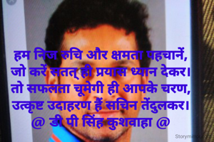हम निज रुचि और क्षमता पहचानें,
जो करें सतत् ही प्रयास ध्यान देकर।
तो सफलता चूमेगी ही आपके चरण,
उत्कृष्ट उदाहरण हैं सचिन तेंदुलकर।
@ डी पी सिंह कुशवाहा @
