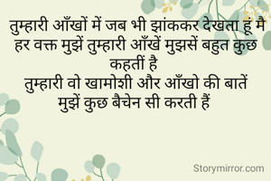  तुम्हारी आँखों में जब भी झांककर देखता हूं मै
हर वक्त मुझें तुम्हारी आँखें मुझसें बहुत कुछ कहतीं है 
तुम्हारी वो खामोशी और आँखो की बातें
मुझें कुछ बैचेन सी करती हैं 
