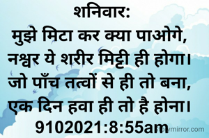शनिवार:
मुझे मिटा कर क्या पाओगे, 
नश्वर ये शरीर मिट्टी ही होगा। 
जो पाँच तत्वों से ही तो बना, 
एक दिन हवा ही तो है होना। 
9102021:8:55am