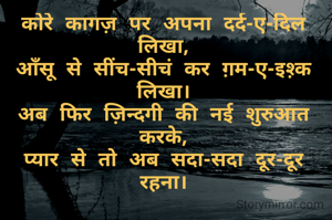 कोरे कागज़ पर अपना दर्द-ए-दिल लिखा,
आँसू से सींच-सीचं कर ग़म-ए-इश़्क लिखा।
अब फिर ज़िन्दगी की नई शुरुआत करके,
प्यार से तो अब सदा-सदा दूर-दूर रहना।
