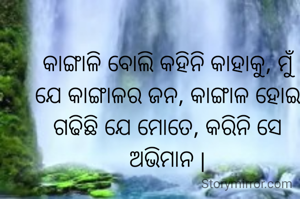 କାଙ୍ଗାଳି ବୋଲି କହିନି କାହାକୁ, ମୁଁ ଯେ କାଙ୍ଗାଳର ଜନ, କାଙ୍ଗାଳ ହୋଇ ଗଢିଛି ଯେ ମୋତେ, କରିନି ସେ ଅଭିମାନ |