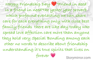 Happy Friendship Day ❤️"Friend in deed is a friend in need"the yester year proverb which profound everlasting we can share care for each everything only with close best family friends  there are like day today who spread love affection care more than anyone they hold very Special Bonding among each other no words to describe about friendship understanding it's true spirits that lives on forever 💗