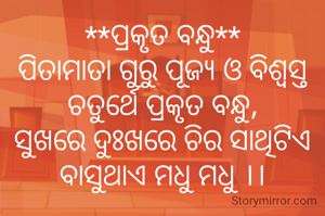**ପ୍ରକୃତ ବନ୍ଧୁ**
ପିତାମାତା ଗୁରୁ ପୂଜ୍ୟ ଓ ବିଶ୍ବସ୍ତ
ଚତୁର୍ଥେ ପ୍ରକୃତ ବନ୍ଧୁ,
ସୁଖରେ ଦୁଃଖରେ ଚିର ସାଥିଟିଏ
ବାସୁଥାଏ ମଧୁ ମଧୁ ।।