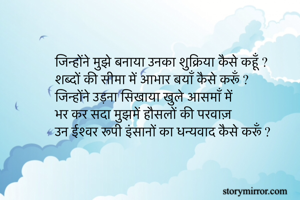 जिन्होंने मुझे बनाया उनका शुक्रिया कैसे कहूँ ?
शब्दों की सीमा में आभार बयाँ कैसे करूँ ?
जिन्होंने उड़ना सिखाया खुले आसमाँ में
भर कर सदा मुझमें हौसलों की परवाज़ 
उन ईश्वर रूपी इंसानों का धन्यवाद कैसे करूँ ?