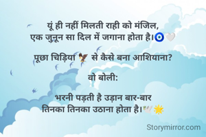 
यूं ही नहीं मिलती राही को मंजिल,
एक जुनून सा दिल में जगाना होता है।🧿🤍

पूछा चिड़िया 🦅 से कैसे बना आशियाना?

वो बोली:

भरनी पड़ती है उड़ान बार-बार
तिनका तिनका उठाना होता है।🕊️🌟