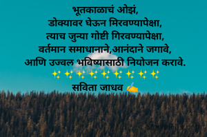 भूतकाळाचं ओझं,
डोक्यावर घेऊन मिरवण्यापेक्षा,
त्याच जुन्या गोष्टी गिरवण्यापेक्षा,
वर्तमान समाधानाने,आनंदाने जगावे,
आणि उज्वल भविष्यासाठी नियोजन करावे.
✨✨✨✨✨✨✨✨✨
सविता जाधव ✍️