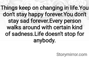 Things keep on changing in life.You don't stay happy forever.You don't stay sad forever.Every person walks around with certain kind of sadness.Life doesn't stop for anybody.