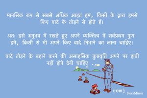 मानसिक रूप से सबसे अधिक आहत हम, किसी के द्वारा हमसे किए वादे के तोड़ने से होते हैं। 

अतः इसे अनुभव में रखते हुए अपने व्यक्तित्व में सर्वप्रथम गुण हमें, किसी से भी अपने किए वादे निभाने का लाना चाहिए। 

वादे तोड़ने के बहाने करने की असाहसिक कुप्रवृत्ति अपने पर हावी नहीं होने देनी चाहिए ...

rcmj