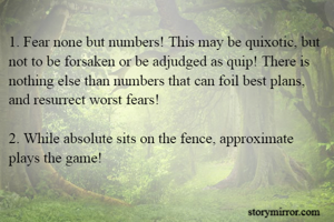 1. Fear none but numbers! This may be quixotic, but not to be forsaken or be adjudged as quip! There is nothing else than numbers that can foil best plans, and resurrect worst fears!

2. While absolute sits on the fence, approximate plays the game!
