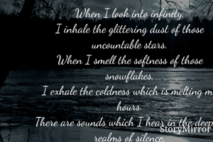 When I look into infinity,
I inhale the glittering dust of those uncountable stars.
When I smell the softness of those snowflakes,
I exhale the coldness which is melting my hours.
There are sounds which I hear in the deepest realms of silence,
For they occupy most of my heart.
When I feel the shades of the huge sky,
Is when I touch the peices which tear me apart.