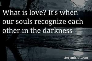 What is love? It's when our souls recognize each other in the darkness