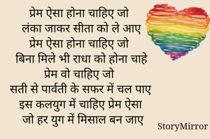 प्रेम ऐसा होना चाहिए जो 
लंका जाकर सीता को ले आए 
प्रेम ऐसा होना चाहिए जो 
बिना मिले भी राधा को होना चाहे 
प्रेम वो चाहिए जो 
सती से पार्वती के सफर में चल पाए
इस कलयुग में चाहिए प्रेम ऐसा
जो हर युग में मिसाल बन जाए