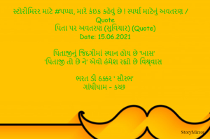સ્ટોરીમિરર માટે #પપ્પા, મારે કંઇક કહેવું છે ! સ્પર્ધા માટેનું અવતરણ / Quote
પિતા પર અવતરણ (સુવિચાર) (Quote)
Date: 15.06.2021

પિતાજીનું જિંદગીમાં સ્થાન હોય છે ‘ખાસ’
‘પિતાજી તો છે ને’ એવો હંમેશ રહ્યો છે વિશ્ર્વાસ

ભરત ડી ઠક્કર ‘ સૌરભ’
ગાંધીધામ – કચ્છ
