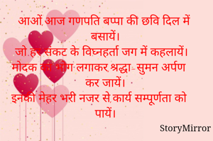 आओं,आज गणपति बप्पा की छवि दिल में बसायें।
जो हर संकट के विघ्नहर्ता जग में कहलायें।
मोदक का भोग लगाकर,श्रद्धा-सुमन अर्पण कर जायें।
इनकी मेहर भरी नजर से,कार्य सम्पूर्णता को पायें।