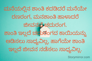ಮನೆಯಲ್ಲಿನ ಶಾಂತಿ ಕದಡಿದರೆ ಮನೆಯೇ ರಣರಂಗ, ಮನಶಾಂತಿ ಹಾಳಾದರೆ
ಜೀವನವೆ ಚದುರಂಗ.
ಶಾಂತಿ ಇಲ್ಲದೆ ಚದುರಂಗದ ಕಾಯಿಯನ್ನು ಆಡಿಸಲು ಸಾಧ್ಯವಿಲ್ಲ, ಹಾಗೆಯೇ ಶಾಂತಿ ಇಲ್ಲದೆ ಜೀವನ ನಡೆಸಲು ಸಾಧ್ಯವಿಲ್ಲ.
