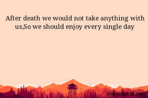 After death we would not take anything with us,So we should enjoy every single day