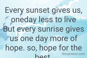 Every sunset gives us, oneday less to live
But every sunrise gives us one day more of hope. so, hope for the best.