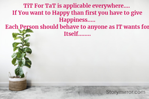 TiT For TaT is applicable everywhere.... 
If You want to Happy than first you have to give Happiness.....
Each Person should behave to anyone as IT wants for Itself........
