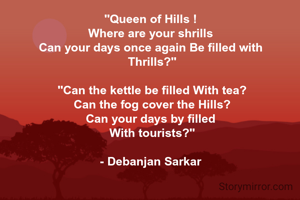 "Queen of Hills ! 
Where are your shrills 
Can your days once again Be filled with 
Thrills?"

"Can the kettle be filled With tea?
Can the fog cover the Hills?
Can your days by filled 
With tourists?"

- Debanjan Sarkar 