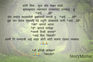 स्टोरी मिरर- सुपर माॅम लेखन स्पर्धा
        श्वासाश्वासात नसानसात दरवळणारा प्राणवायु  तु *आई....ईई*
दोन शब्दांत सामावलेली ब्रम्हांडाची व्याप्ती तु  *आई....ईई*
तुझं नाव घेताच मुखावरि येई दाटुनि डोळ्यामधे पाणी *आई..ईई*
*आ* म्हणजे आत्मा 
*ई* म्हणजे परमेश्वर 
*स्वामी तिन्ही जगाचा*
*आई विना भिकारी*
धरणी नि जन्मदात्री आई माझा कोटी कोटी साष्टांग दंडवत नमस्कार .🙏🙏

*सौ इतिश्री कारेकर*
🙏🙏  *बंगलोर*
