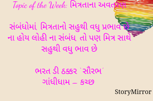 સ્ટોરીમિરર માટે #Quotesdaily Season 2 માટેનું અવતરણ / Quote
Date: 27.06.2021

Topic of the Week: મિત્રતાના અવતરણ

સંબંધોમાં, મિત્રતાનો સહુથી વધુ પ્રભાવ છે
ના હોય લોહી ના સંબંધ, તો પણ મિત્ર સાથે સહુથી વધુ ભાવ છે

ભરત ડી ઠક્કર ‘ સૌરભ’
ગાંધીધામ – કચ્છ