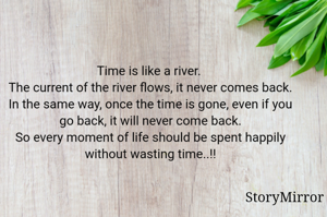 Time is like a river. 
The current of the river flows, it never comes back.
In the same way, once the time is gone, even if you go back, it will never come back.
So every moment of life should be spent happily without wasting time..!!