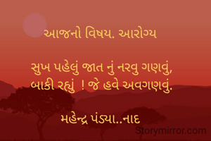 આજનો વિષય. આરોગ્ય 

સુખ પહેલું જાત નું નરવુ ગણવું,
બાકી રહ્યું  ! જે હવે અવગણવું.

મહેન્દ્ર પંડ્યા..નાદ 