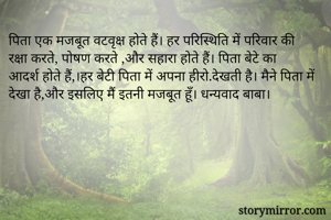 पिता एक मजबूत वटवृक्ष होते हैं। हर परिस्थिति में परिवार की रक्षा करते, पोषण करते ,और सहारा होते हैं। पिता बेटे का आदर्श होते हैं,।हर बेटी पिता में अपना हीरो.देखती है। मैने पिता में देखा है,और इसलिए मैं इतनी मजबूत हूँ। धन्यवाद बाबा। 