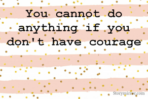 You cannot do anything if you don't have courage