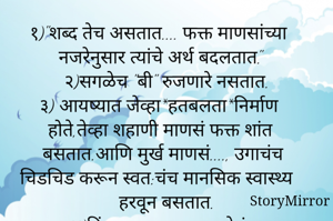१)"शब्द तेच असतात.... फक्त माणसांच्या नजरेनुसार त्यांचे अर्थ बदलतात."
२)सगळेच "बी" रुजणारे नसतात.
३) आयष्यात जेव्हा*हतबलता*निर्माण होते,तेव्हा शहाणी माणसं फक्त शांत बसतात.आणि मुर्ख माणसं...., उगाचंच चिडचिड करून स्वत:चंच मानसिक स्वास्थ्य हरवून बसतात.
४)किंमत माणसाला नसतेचं....
तो उभा असलेल्या जागेला असते....
५)संवाद हा दोन समजूतदार मनांमध्येच होऊ शकतो.
६)ओढ म्हणजे.... नात्यातील जीवंतपणाच!...

