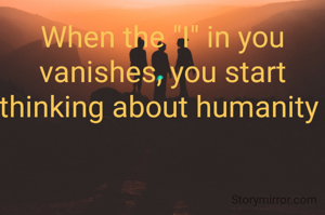 When the "I" in you vanishes, you start thinking about humanity 
