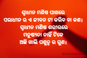 ସ୍ଵାଧୀନ ମଣିଷ ପାଖରେ
ପରାଧୀନ ର ଏ ଜୀବନ ଟା କରିବ ବା କଣ।
 ସ୍ଵାଧୀନ ମଣିଷ ଶରୀରରେ
ମନୁଷ୍ୟତା ନାହିଁ ଟିକେ
ଅଛି ଖାଲି ପଶୁତ୍ବ ର ଗୁଣ।