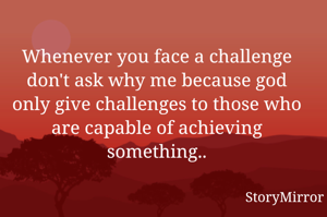 Whenever you face a challenge don't ask why me because god only give challenges to those who are capable of achieving something..
