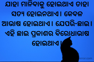 ଯାହା ମାନିବାକୁ ହୋଇଥାଏ ତାହା ସତ୍ୟ ହୋଇନଥାଏ। କେବଳ ଆଭାଷ ହୋଇଥାଏ। ଯେପରି-ଛାଇ। ଏହି ଛାଇ ପ୍ରକାଶର ବିରୋଧାଭାଷ ହୋଇଥାଏ।