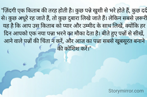 "ज़िंदगी एक किताब की तरह होती है। कुछ पन्ने खुशी से भरे होते हैं, कुछ दर्द से। कुछ अधूरे रह जाते हैं, तो कुछ दुबारा लिखे जाते हैं। लेकिन सबसे ज़रूरी यह है कि आप उस किताब को प्यार और उम्मीद के साथ लिखें, क्योंकि हर दिन आपको एक नया पन्ना भरने का मौका देता है। बीते हुए पन्नों से सीखें, आने वाले पन्नों की चिंता न करें, और आज का पन्ना सबसे खूबसूरत बनाने की कोशिश करें।"
