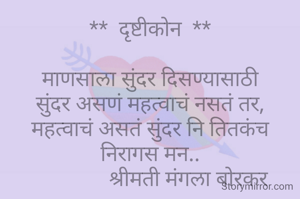 **  दृष्टीकोन  **

माणसाला सुंदर दिसण्यासाठी
सुंदर असणं महत्वाचं नसतं तर,
महत्वाचं असतं सुंदर नि तितकंच निरागस मन..
               श्रीमती मंगला बोरकर 