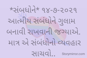 *સંબધોને* ૧૪-૭-૨૦૨૧
આત્મીય સંબંધોને ગુલામ  
બનાવી રાખવાની જગ્યાએ.
 માત્ર એ સંબંધોનો વ્યવહાર સાચવો..
અને સંબંધને એક પક્ષે નહીં,
પણ બન્ને પક્ષે નિભાવવાથી
ટકશે વર્ષોવર્ષ...
ભાવના ભટ્ટ અમદાવાદ....
➖〰️➖〰️➖〰️➖〰️➖