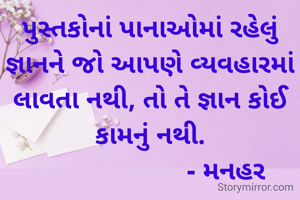 પુસ્તકોનાં પાનાઓમાં રહેલું જ્ઞાનને જો આપણે વ્યવહારમાં લાવતા નથી, તો તે જ્ઞાન કોઈ કામનું નથી.
                      - મનહર 