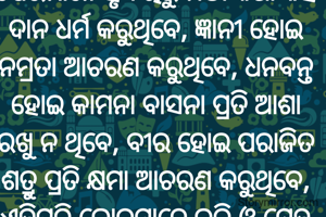 
ଯେଉଁମାନେ ହୃଦୟରୁ ମିଠା କଥା କହି ଦାନ ଧର୍ମ କରୁଥିବେ, ଜ୍ଞାନୀ ହୋଇ ନମ୍ରତା ଆଚରଣ କରୁଥିବେ, ଧନବନ୍ତ ହୋଇ କାମନା ବାସନା ପ୍ରତି ଆଶା ରଖୁ ନ ଥିବେ, ବୀର ହୋଇ ପରାଜିତ ଶତ୍ରୁ ପ୍ରତି କ୍ଷମା ଆଚରଣ କରୁଥିବେ, ଏହିପରି ଲୋକମାନେ ଭକ୍ତି ଓ ସ୍ନେହ ଶ୍ରଦ୍ଧା ଲାଭ କରିଥାନ୍ତି l
ଜୟ ଜଗନ୍ନାଥ 💞🙏
