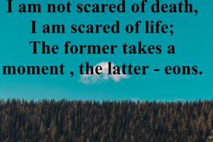 I am not scared of death,
I am scared of life;
The former takes a moment , the latter - eons.