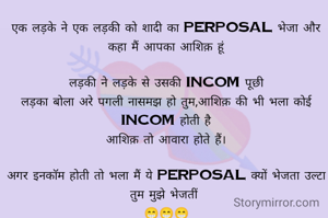 एक लड़के ने एक लड़की को शादी का perposal भेजा और कहा मैं आपका आशिक़ हूं

लड़की ने लड़के से उसकी incom पूछी
लड़का बोला अरे पगली नासमझ हो तुम,आशिक़ की भी भला कोई incom होती है
आशिक़ तो आवारा होते हैं।

अगर इनकॉम होती तो भला मैं ये perposal क्यों भेजता उल्टा तुम मुझे भेजतीं 
😁😁😁
