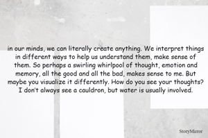 in our minds, we can literally create anything. We interpret things in different ways to help us understand them, make sense of them. So perhaps a swirling whirlpool of thought, emotion and memory, all the good and all the bad, makes sense to me. But maybe you visualize it differently. How do you see your thoughts? I don’t always see a cauldron, but water is usually involved.