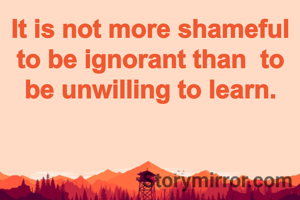 It is not more shameful to be ignorant than  to be unwilling to learn.