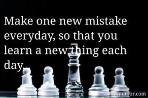 Make one new mistake everyday, so that you learn a new thing each day... 
